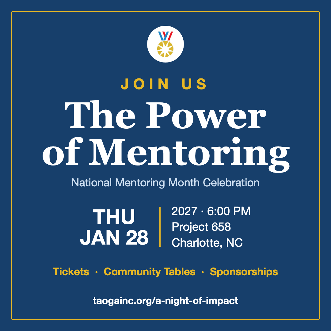 Join us for The Power of Mentoring, a National Mentoring Month Celebration, Thursday, January 28, 2027, at 6 PM at Project 658 in Charlotte. Tickets, community tables and sponsorships available at taogainc.org/a-night-of-impact.